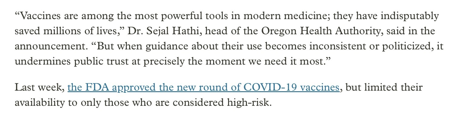 “Vaccines are among the most powerful tools in modern medicine; they have indisputably saved millions of lives,” Dr. Sejal Hathi, head of the Oregon Health Authority, said in the announcement. “But when guidance about their use becomes inconsistent or politicized, it undermines public trust at precisely the moment we need it most.”

Last week, the FDA approved the new round of COVID-19 vaccines, but limited their availability to only those who are considered high-risk.