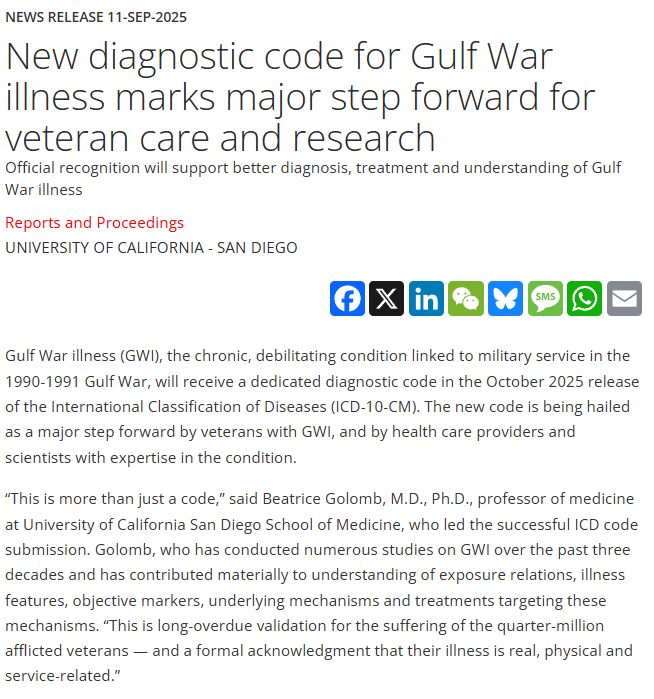 News Release 11-Sep-2025<br>New diagnostic code for Gulf War illness marks major step forward for veteran care and research<br>Official recognition will support better diagnosis, treatment and understanding of Gulf War illness</p><p>Reports and Proceedings<br>University of California - San Diego</p><p>FacebookXLinkedInWeChatBlueskyMessageWhatsAppEmail<br>Gulf War illness (GWI), the chronic, debilitating condition linked to military service in the 1990-1991 Gulf War, will receive a dedicated diagnostic code in the October 2025 release of the International Classification of Diseases (ICD-10-CM). The new code is being hailed as a major step forward by veterans with GWI, and by health care providers and scientists with expertise in the condition.</p><p>“This is more than just a code,” said Beatrice Golomb, M.D., Ph.D., professor of medicine at University of California San Diego School of Medicine, who led the successful ICD code submission. Golomb, who has conducted numerous studies on GWI over the past three decades and has contributed materially to understanding of exposure relations, illness features, objective markers, underlying mechanisms and treatments targeting these mechanisms. “This is long-overdue validation for the suffering of the quarter-million afflicted veterans — and a formal acknowledgment that their illness is real, physical and service-related.”