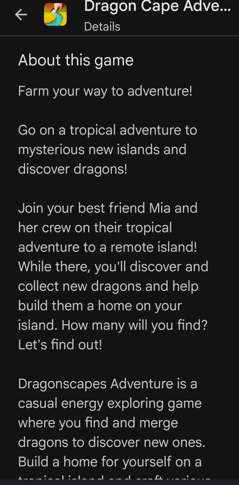 Screen cap from part of the description of Dragon Cape Adventure: 
"Farm your way to adventure!
Go on a tropical adventure to mysterious new islands and discover dragons!
Join your best friend Mia and her crew on their tropical adventure to a remote island! While there, you'll discover and collect new dragons and help build them a home on your island. How many will you find? Let's find out!
Dragonscapes Adventure is a casual energy exploring game where you find and merge dragons to discover new ones.
Build a home for yourself on a..."