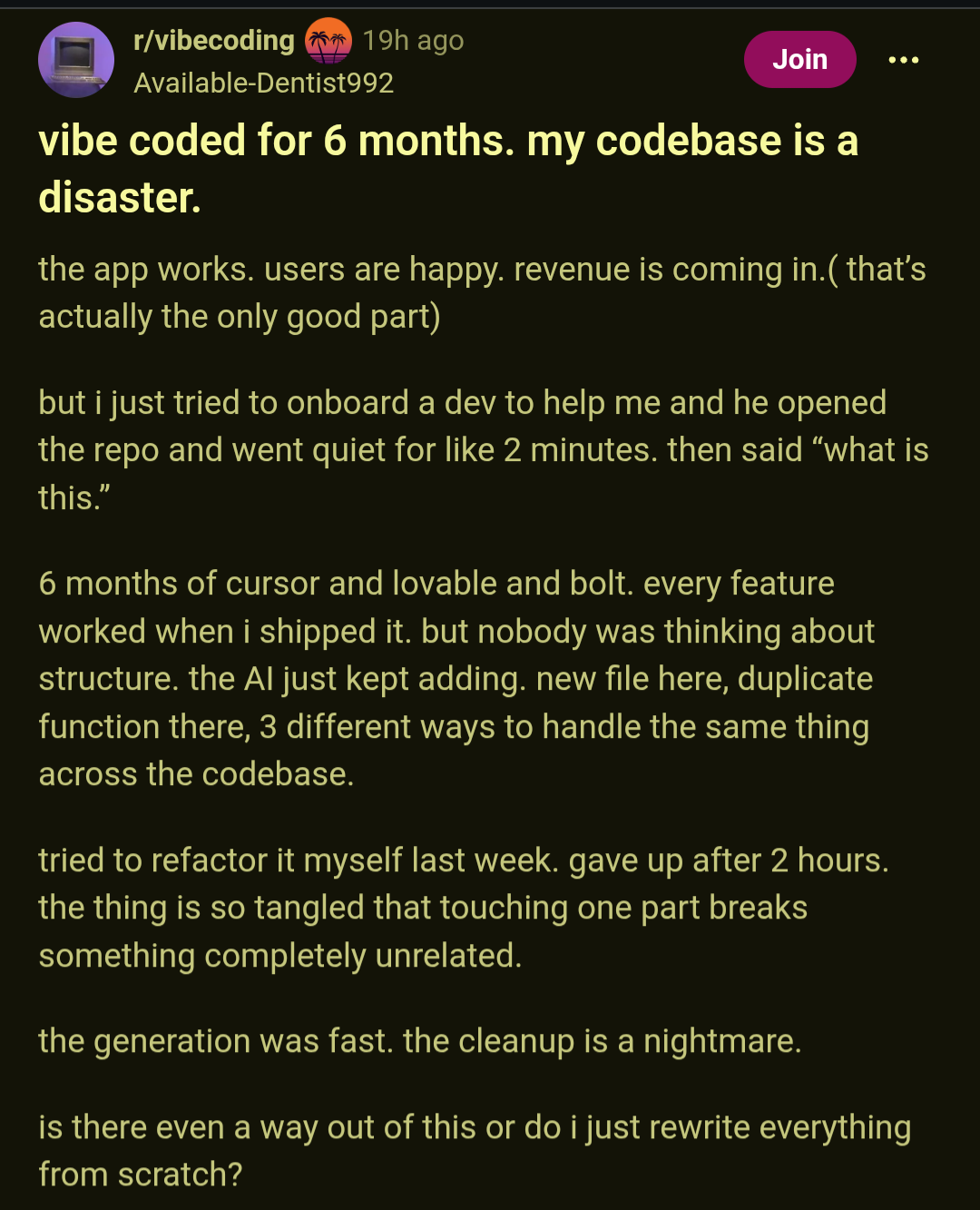 A Reddit post in r/vibecoding: "vibe coded for 6 months. my codebase is a disaster."

the app works. Users are happy. Revenue is coming in. (that's actually the only good part)

but I just tried to onboard a dev to help me and he opened the repo and went quiet for like 2 minutes. Then said "what is this."

6 months of cursor and lovable and bolt. Every feature worked when I shipped it. But nobody was thinking about structure. The AI just kept adding. New file here, duplicate function there, 3 different ways to handle the same thing across the codebase.

tried to refactor it myself last week. Gave up after 2 hours. The thing is so tangled that touching one part breaks something completely unrelated.

the generation was fast. The cleanup is a nightmare.

is there even a way out of this or do I just rewrite everything from scratch?