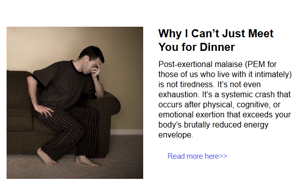 Photo of somebody with their hand to their face with the following text
Why I Can’t Just Meet You for Dinner
Post-exertional malaise (PEM for those of us who live with it intimately) is not tiredness. It’s not even exhaustion. It’s a systemic crash that occurs after physical, cognitive, or emotional exertion that exceeds your body’s brutally reduced energy envelope.  
Read more here>>