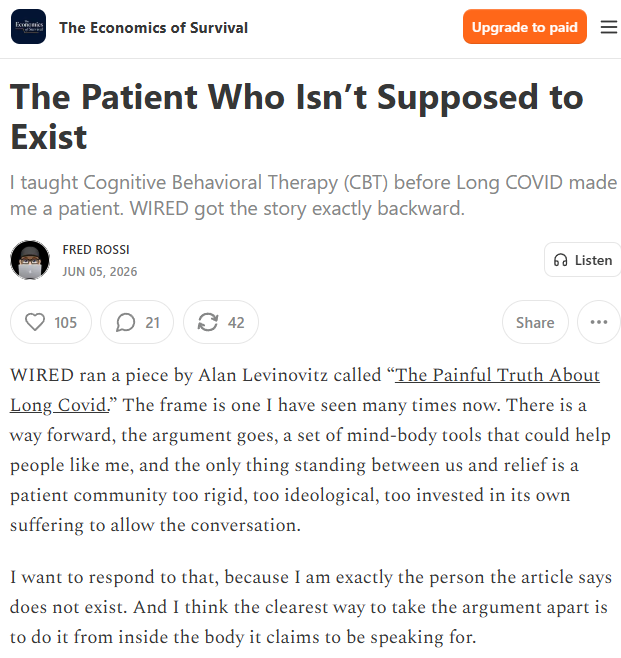 The Economics of Survival

Upgrade to paid

The Patient Who Isn’t Supposed to Exist

I taught Cognitive Behavioral Therapy (CBT) before Long COVID made me a patient. WIRED got the story exactly backward.

Fred Rossi
Jun 05, 2026

WIRED ran a piece by Alan Levinovitz called “The Painful Truth About Long Covid.” The frame is one I have seen many times now. There is a way forward, the argument goes, a set of mind-body tools that could help people like me, and the only thing standing between us and relief is a patient community too rigid, too ideological, too invested in its own suffering to allow the conversation.

I want to respond to that, because I am exactly the person the article says does not exist. And I think the clearest way to take the argument apart is to do it from inside the body it claims to be speaking for.