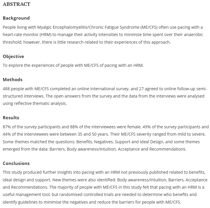 ABSTRACT
Background
People living with Myalgic Encephalomyelitis/Chronic Fatigue Syndrome (ME/CFS) often use pacing with a heart-rate monitor (HRM) to manage their activity intensities to minimise time spent over their anaerobic threshold; however, there is little research related to their experiences of this approach.

Objective
To explore the experiences of people with ME/CFS of pacing with an HRM.

Methods
488 people with ME/CFS completed an online international survey, and 27 agreed to online follow-up semi-structured interviews. The open answers from the survey and the data from the interviews were analysed using reflective thematic analysis.

Results
87% of the survey participants and 88% of the interviewees were female. 49% of the survey participants and 44% of the interviewees were between 35 and 50 years. Their ME/CFS severity ranged from mild to severe. Some themes matched the questions: Benefits, Negatives, Support and Ideal Design, and some themes emerged from the data: Barriers, Body awareness/Intuition, Acceptance and Recommendations.

Conclusions
This study produced further insights into pacing with an HRM not previously published related to benefits, ideal design and support. New themes were also identified: Body awareness/Intuition, Barriers, Acceptance and Recommendations. The majority of people with ME/CFS in this study felt that pacing with an HRM is a useful management tool, but randomised controlled trials are needed to determine who benefits and identify guidelines to minimise the negatives and reduce the barriers for people with ME/CFS.