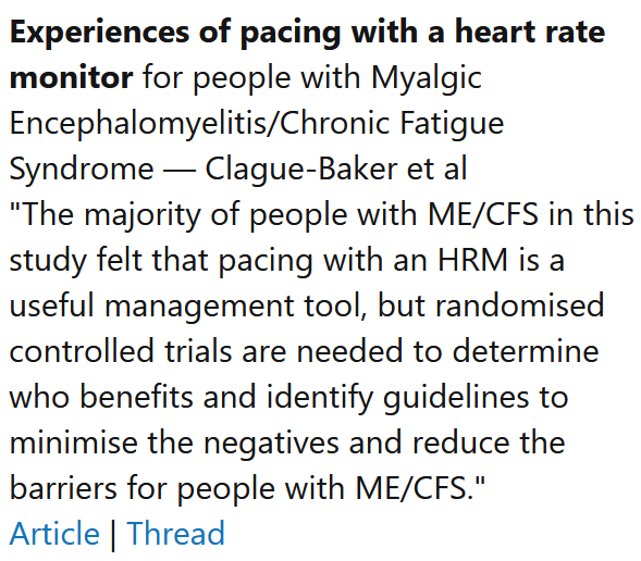 Experiences of pacing with a heart rate monitor for people with Myalgic Encephalomyelitis/Chronic Fatigue Syndrome — Clague-Baker et al
"The majority of people with ME/CFS in this study felt that pacing with an HRM is a useful management tool, but randomised controlled trials are needed to determine who benefits and identify guidelines to minimise the negatives and reduce the barriers for people with ME/CFS."
Article | Thread