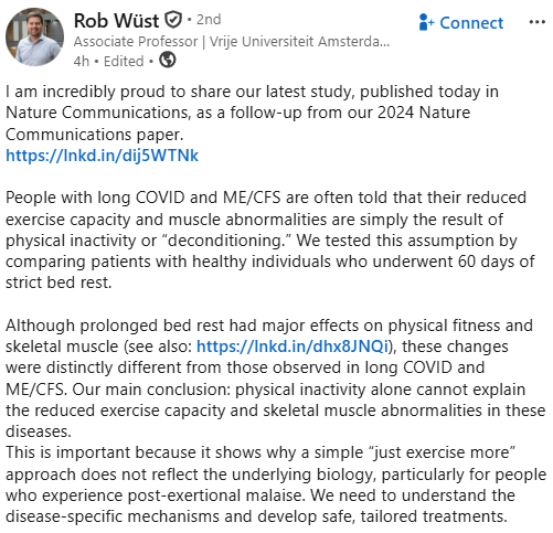 Rob Wüst

  • 2nd

Associate Professor | Vrije Universiteit Amsterdam | Physiology | Human Movement Sciences | Metabolism | Microscopy | Chronic Diseases 

4h • Edited • 

Connect

I am incredibly proud to share our latest study, published today in Nature Communications, as a follow-up from our 2024 Nature Communications paper.
https://lnkd.in/dij5WTNk

People with long COVID and ME/CFS are often told that their reduced exercise capacity and muscle abnormalities are simply the result of physical inactivity or “deconditioning.” We tested this assumption by comparing patients with healthy individuals who underwent 60 days of strict bed rest.

Although prolonged bed rest had major effects on physical fitness and skeletal muscle (see also: https://lnkd.in/dhx8JNQi), these changes were distinctly different from those observed in long COVID and ME/CFS. Our main conclusion: physical inactivity alone cannot explain the reduced exercise capacity and skeletal muscle abnormalities in these diseases.
This is important because it shows why a simple “just exercise more” approach does not reflect the underlying biology, particularly for people who experience post-exertional malaise. We need to understand the disease-specific mechanisms and develop safe, tailored treatments.